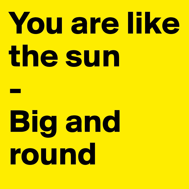 You are like the sun
-
Big and round