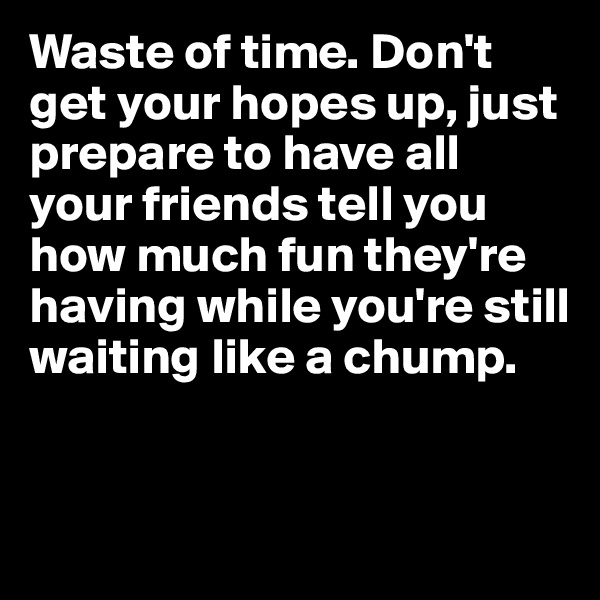 Waste of time. Don't get your hopes up, just prepare to have all your friends tell you how much fun they're having while you're still waiting like a chump. 


