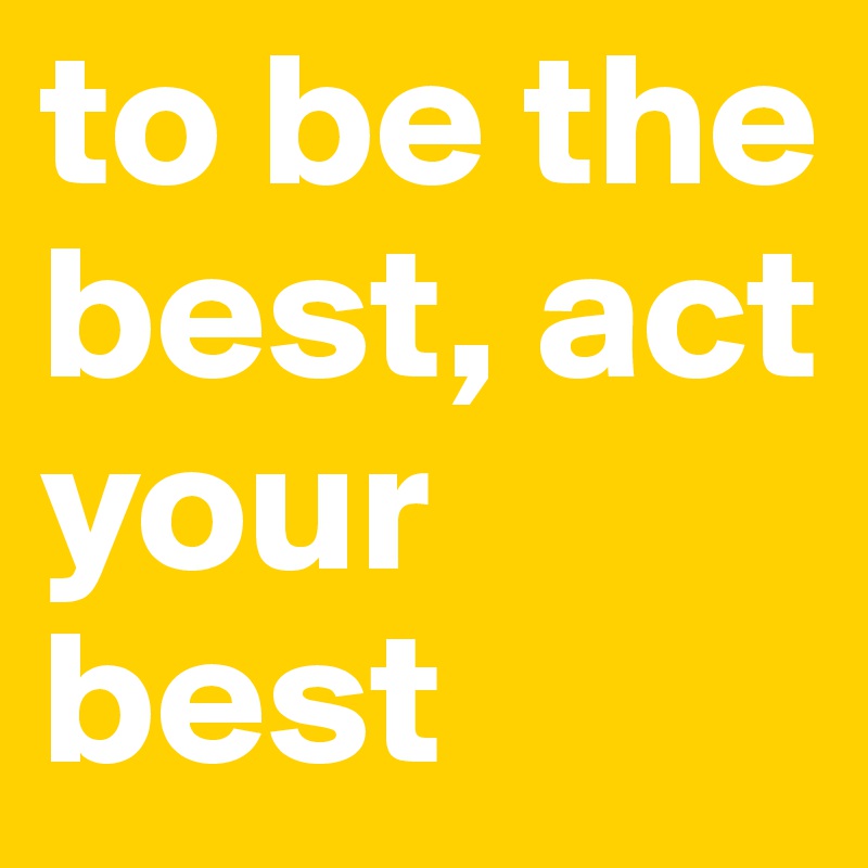 to be the best, act your best