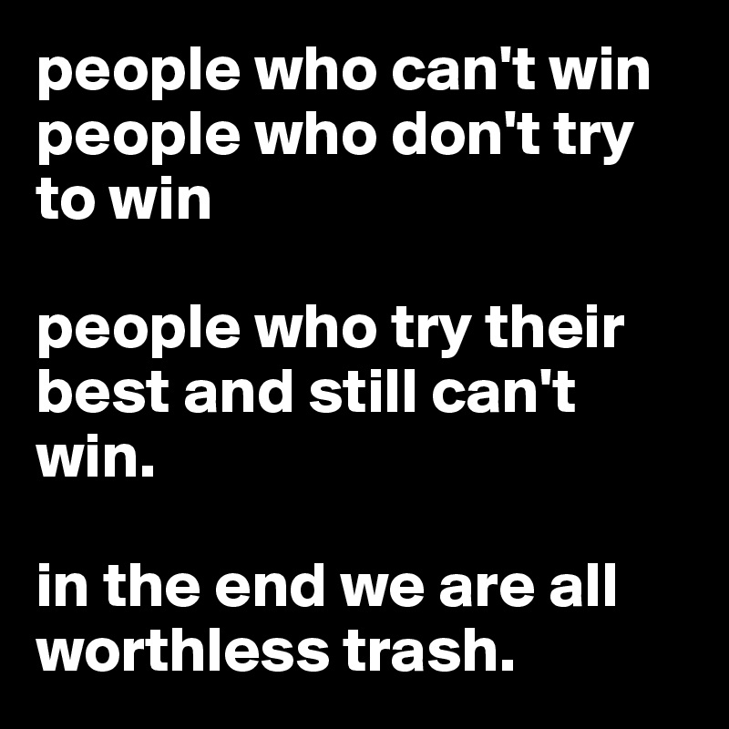 people who can't win
people who don't try to win

people who try their best and still can't win.

in the end we are all worthless trash.