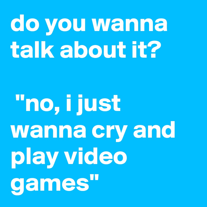 do you wanna talk about it?

 "no, i just wanna cry and play video games"
