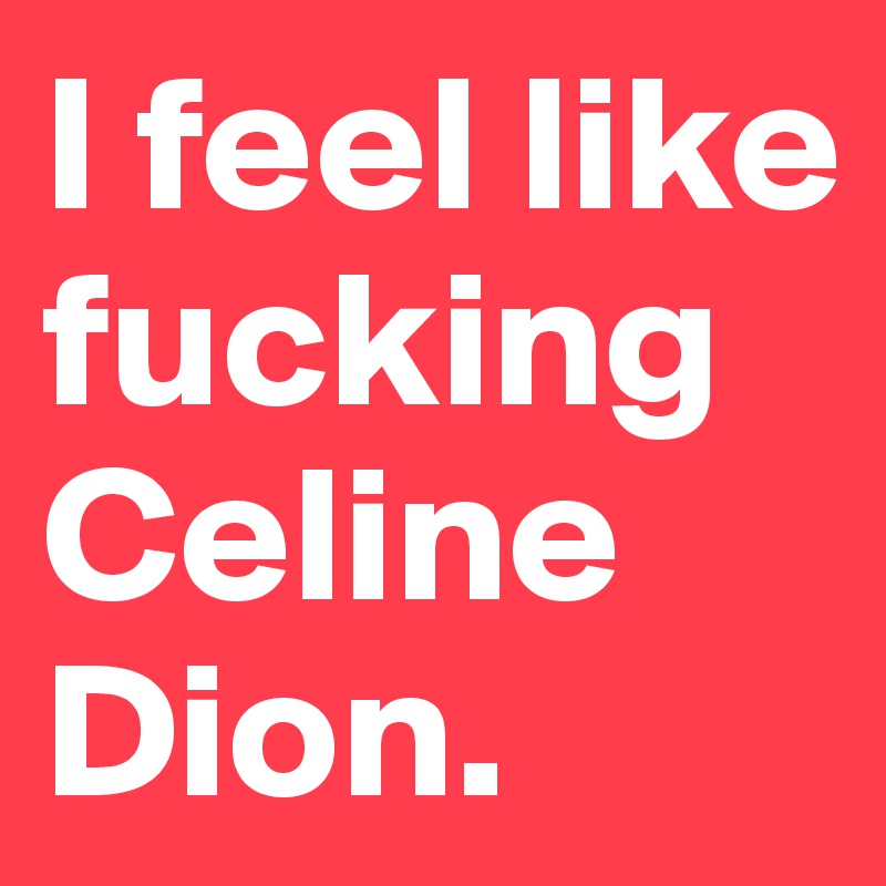 I feel like fuckingCeline Dion.