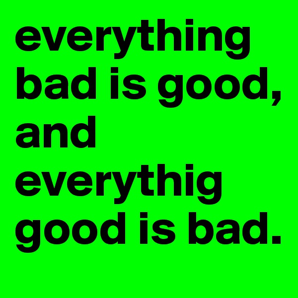 everything bad is good, 
and everythig good is bad. 
