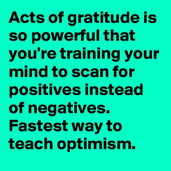 Acts of gratitude is so powerful that you're training your mind to scan for positives instead of negatives. Fastest way to teach optimism.