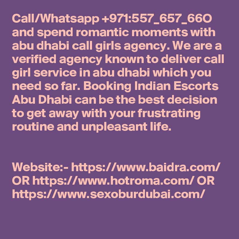 Call/Whatsapp +971:557_657_66O and spend romantic moments with abu dhabi call girls agency. We are a verified agency known to deliver call girl service in abu dhabi which you need so far. Booking Indian Escorts Abu Dhabi can be the best decision to get away with your frustrating routine and unpleasant life. 


Website:- https://www.baidra.com/ OR https://www.hotroma.com/ OR https://www.sexoburdubai.com/
