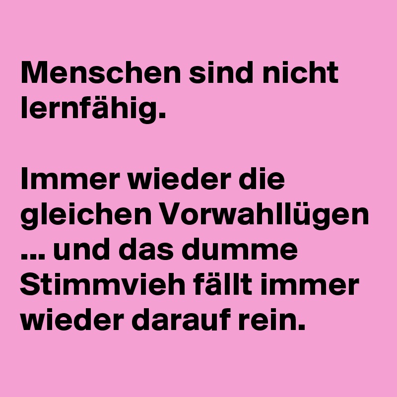 
Menschen sind nicht lernfähig.

Immer wieder die gleichen Vorwahllügen ... und das dumme Stimmvieh fällt immer wieder darauf rein.