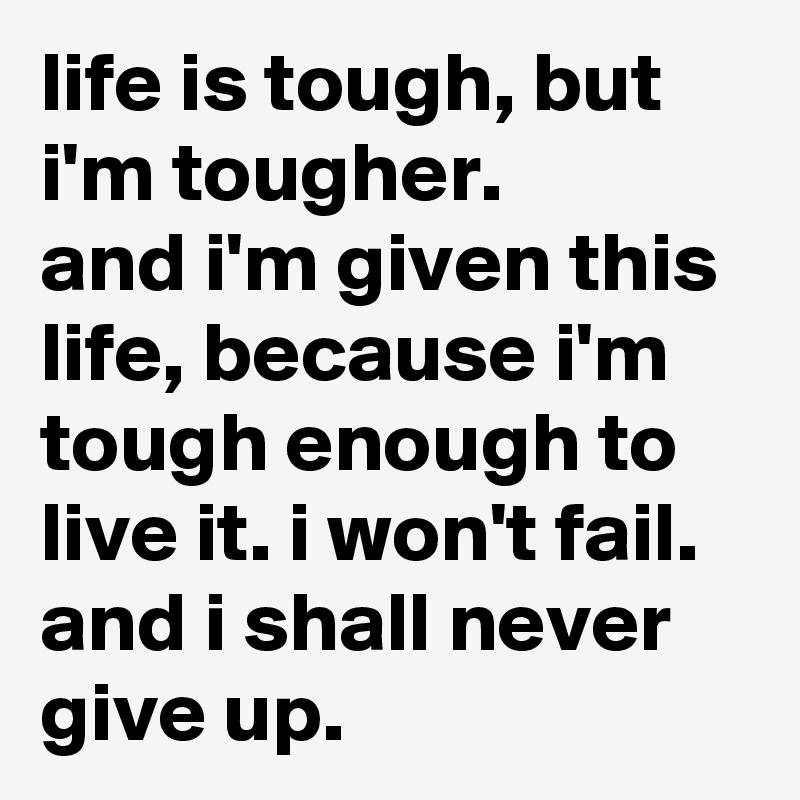 life is tough, but i'm tougher.
and i'm given this life, because i'm tough enough to live it. i won't fail. and i shall never give up.