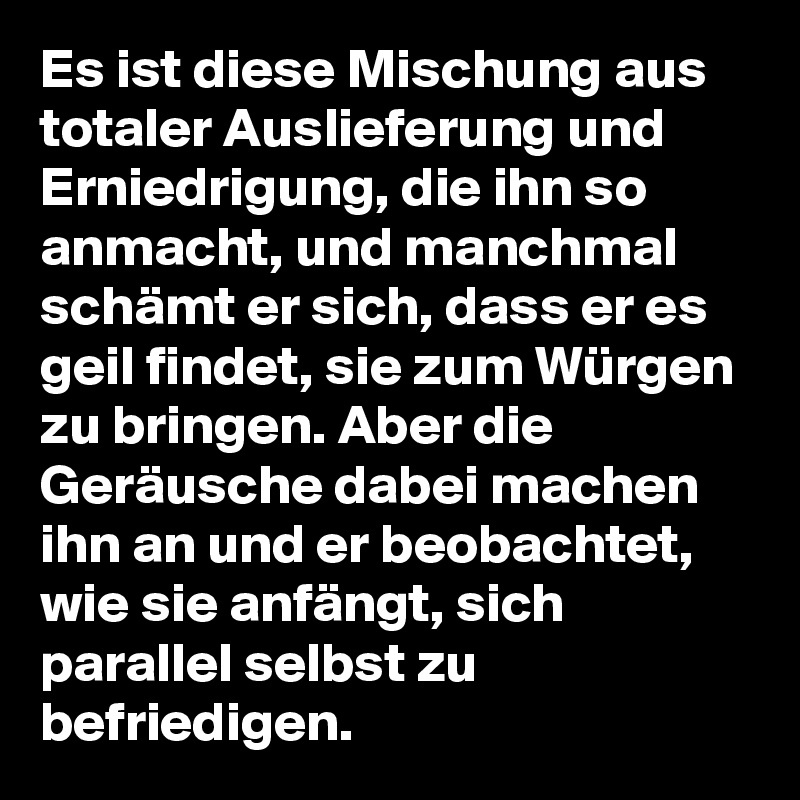 Es ist diese Mischung aus totaler Auslieferung und Erniedrigung, die ihn so  anmacht, und manchmal schmt