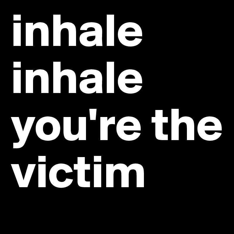 inhale inhale you're the victim