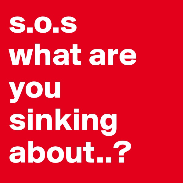 s.o.s
what are you
sinking
about..?