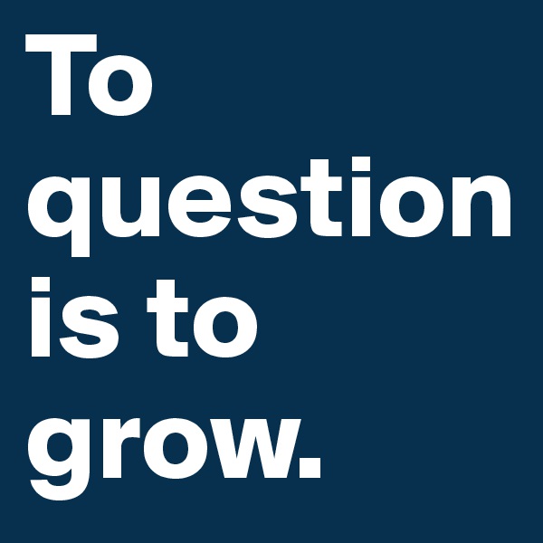 To question is to grow. 