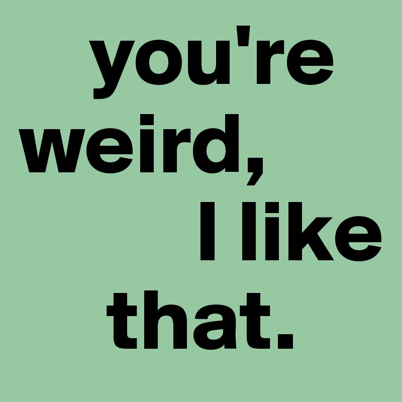     you're
weird, 
          I like
     that.