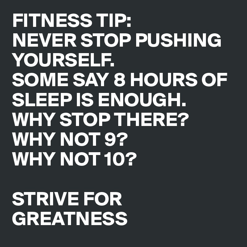 FITNESS TIP: 
NEVER STOP PUSHING YOURSELF. 
SOME SAY 8 HOURS OF SLEEP IS ENOUGH. 
WHY STOP THERE? WHY NOT 9? 
WHY NOT 10? 

STRIVE FOR GREATNESS