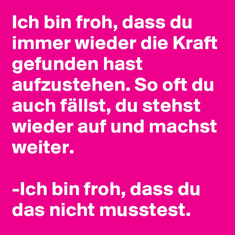 Ich bin froh, dass du immer wieder die Kraft gefunden hast aufzustehen. So oft du auch fällst, du stehst wieder auf und machst weiter.

-Ich bin froh, dass du das nicht musstest.