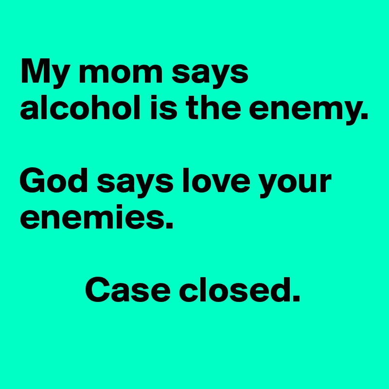 
My mom says alcohol is the enemy.

God says love your enemies.

         Case closed.

