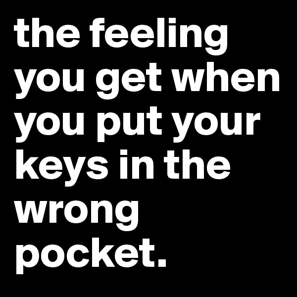 the feeling you get when you put your
keys in the wrong pocket.