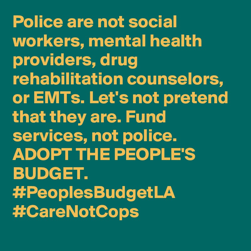 Police are not social workers, mental health providers, drug rehabilitation counselors, or EMTs. Let's not pretend that they are. Fund services, not police. ADOPT THE PEOPLE'S BUDGET.
#PeoplesBudgetLA
#CareNotCops