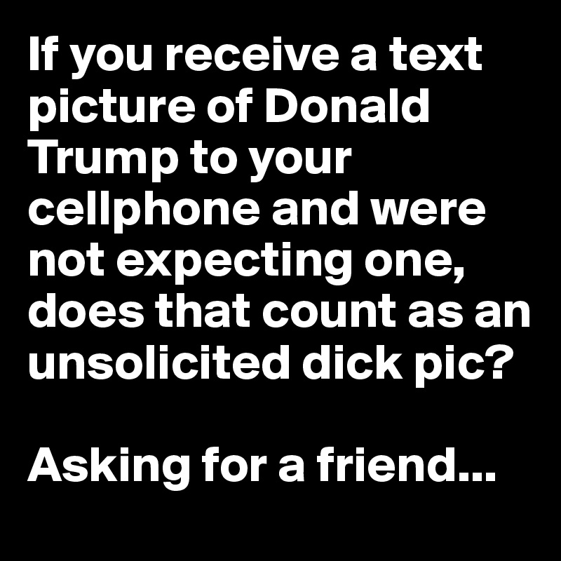 If you receive a text picture of Donald Trump to your cellphone and were not expecting one, does that count as an unsolicited dick pic? 

Asking for a friend...