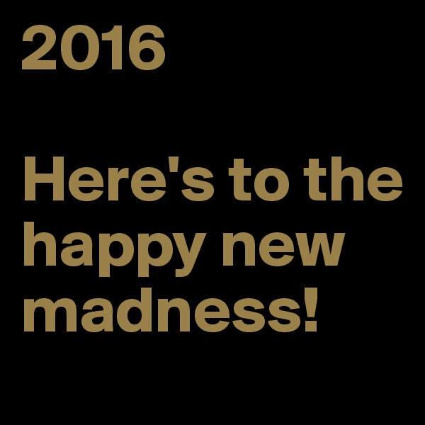 2016

Here's to the happy new madness!