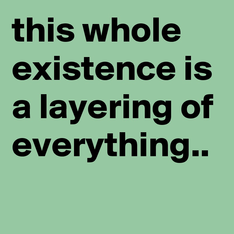 this whole existence is a layering of everything.. 