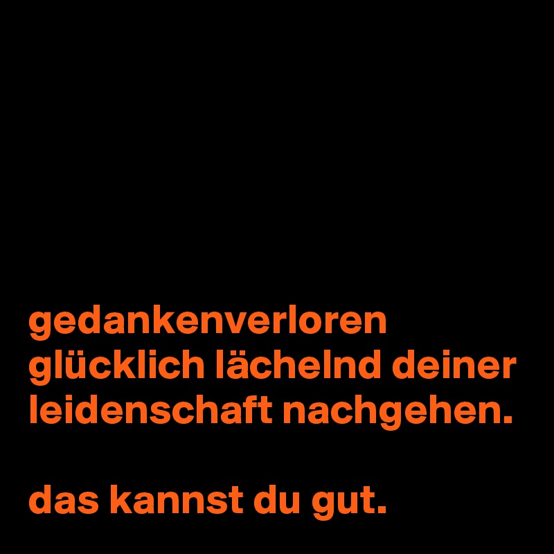 





gedankenverloren glücklich lächelnd deiner leidenschaft nachgehen.

das kannst du gut.