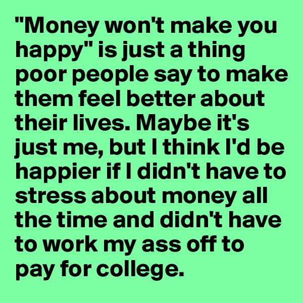 "Money won't make you happy" is just a thing poor people say to make them feel better about their lives. Maybe it's just me, but I think I'd be happier if I didn't have to stress about money all the time and didn't have to work my ass off to pay for college.