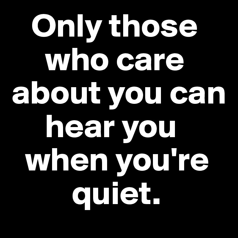    Only those 
     who care about you can     
     hear you     
  when you're       
         quiet.