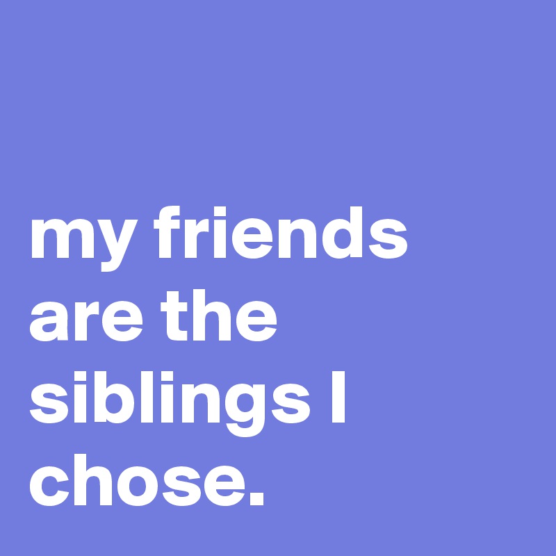 

my friends are the siblings I chose.