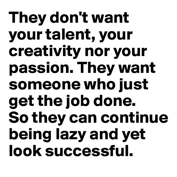 They don't want 
your talent, your creativity nor your passion. They want someone who just get the job done. 
So they can continue being lazy and yet look successful.