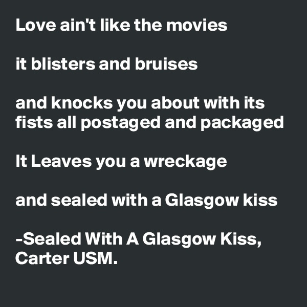 Love ain't like the movies

it blisters and bruises

and knocks you about with its fists all postaged and packaged

It Leaves you a wreckage

and sealed with a Glasgow kiss

-Sealed With A Glasgow Kiss, Carter USM.