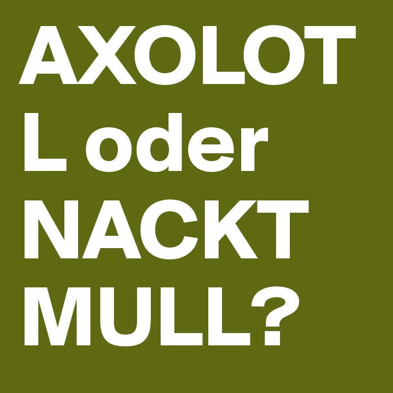 AXOLOTL oder NACKTMULL?
