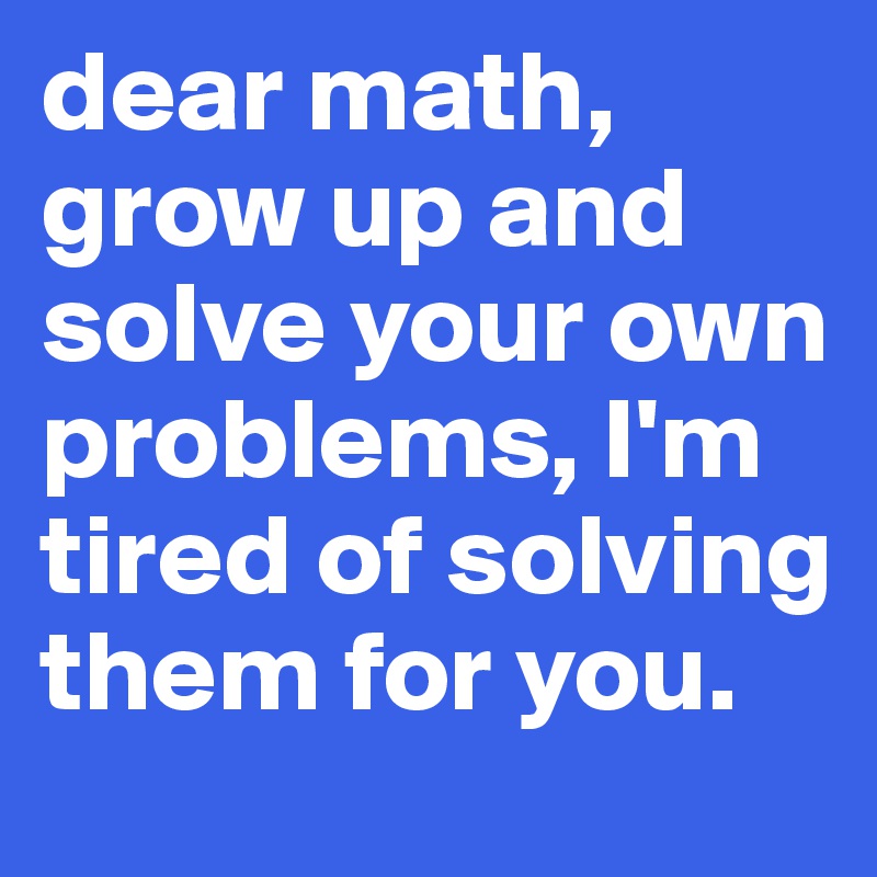 dear math, grow up and solve your own problems, I'm tired of solving them for you.