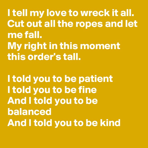 I tell my love to wreck it all.
Cut out all the ropes and let me fall.
My right in this moment this order's tall.

I told you to be patient
I told you to be fine
And I told you to be balanced
And I told you to be kind
