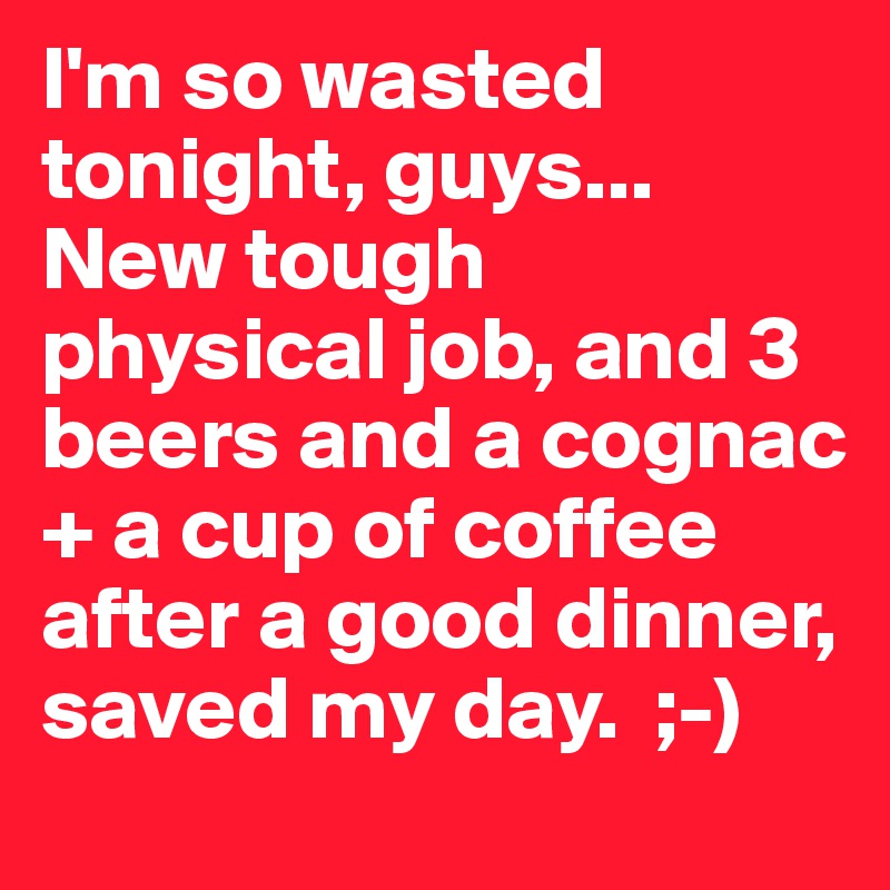 I'm so wasted tonight, guys... New tough physical job, and 3 beers and a cognac + a cup of coffee after a good dinner, saved my day.  ;-)
