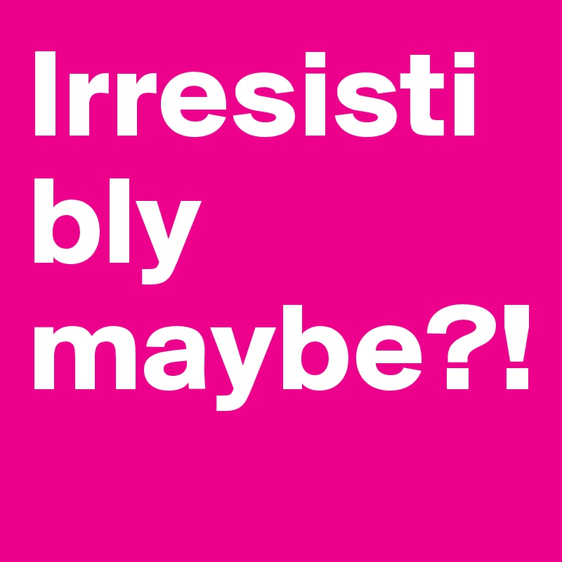 Irresistibly  maybe?! 