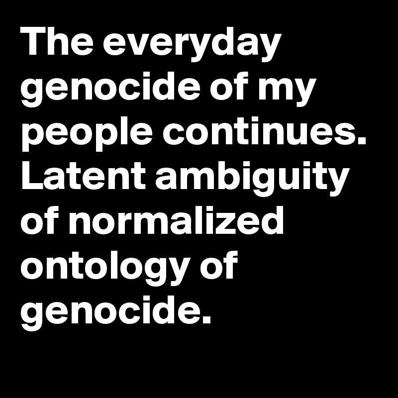 The everyday genocide of my people continues. Latent ambiguity of normalized ontology of genocide. 