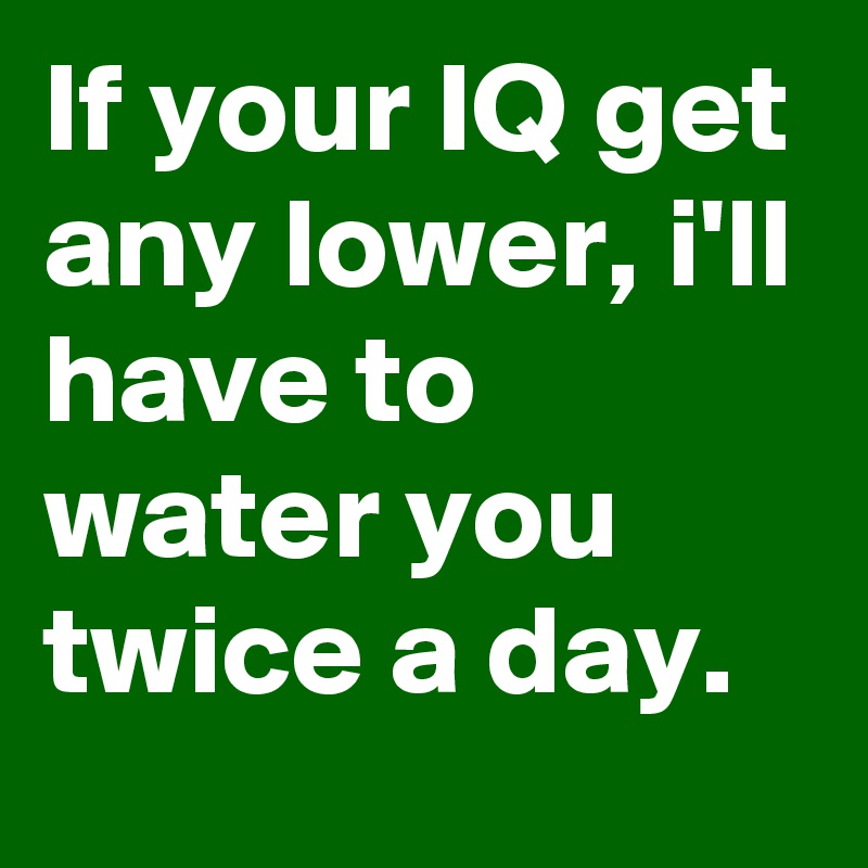 If your IQ get any lower, i'll have to water you twice a day.