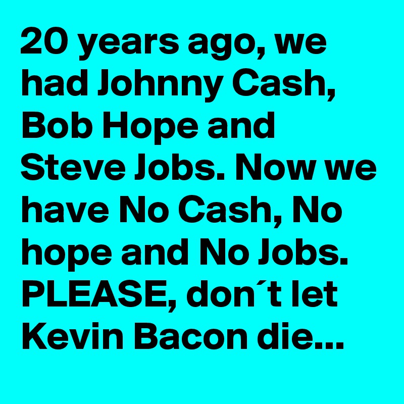 20 years ago, we had Johnny Cash, Bob Hope and Steve Jobs. Now we have No Cash, No hope and No Jobs. PLEASE, don´t let Kevin Bacon die...