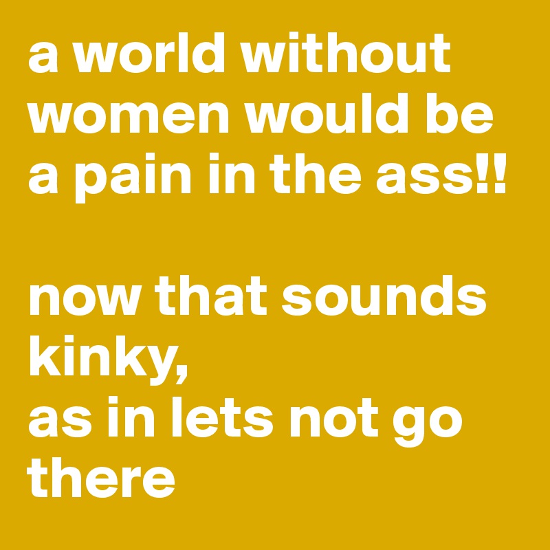 a world without women would be a pain in the ass!!

now that sounds kinky, 
as in lets not go there