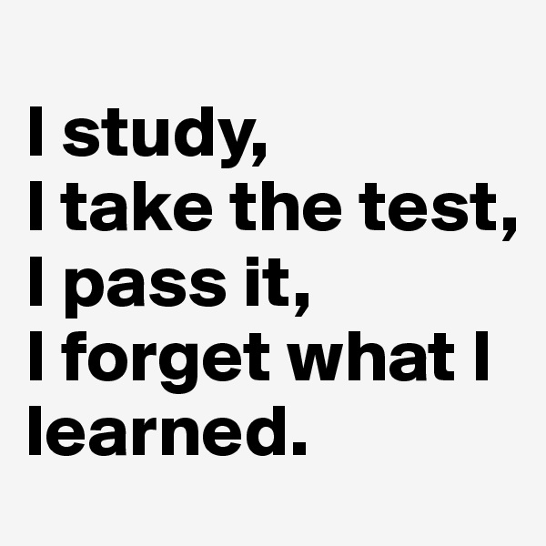 
I study,
I take the test,
I pass it,
I forget what I learned.