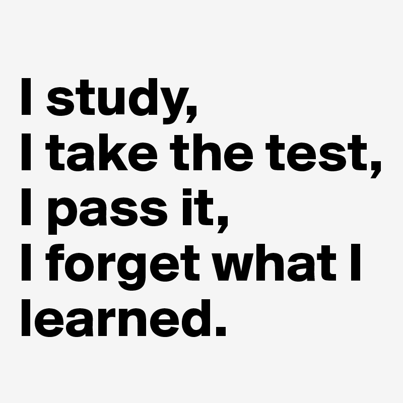 
I study,
I take the test,
I pass it,
I forget what I learned.
