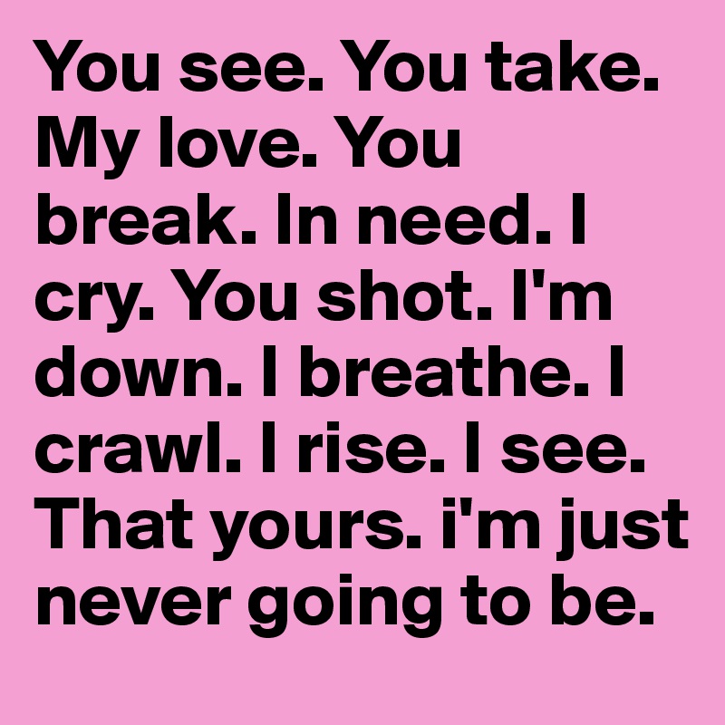 You see. You take. My love. You break. In need. I cry. You shot. I'm down. I breathe. I crawl. I rise. I see. That yours. i'm just never going to be. 