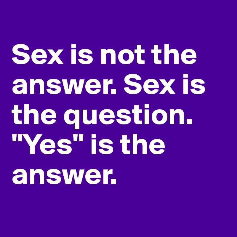 
Sex is not the answer. Sex is the question. "Yes" is the answer.
