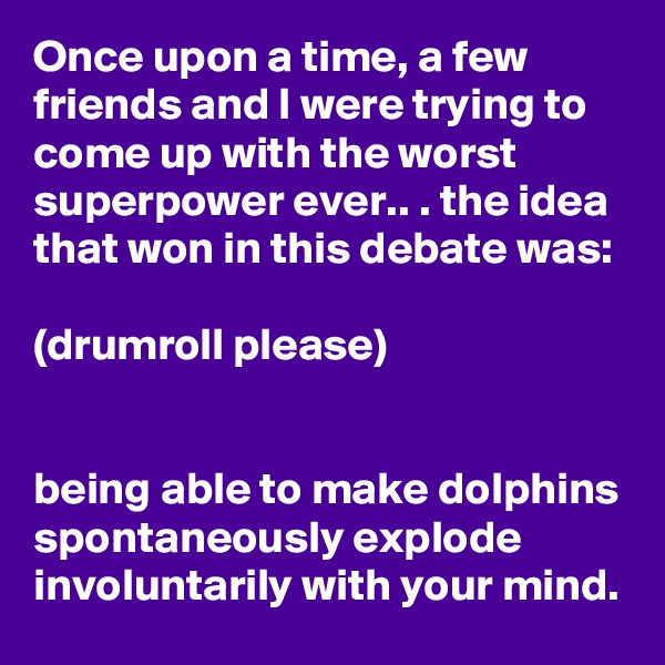 Once upon a time, a few friends and I were trying to come up with the worst superpower ever.. . the idea that won in this debate was:

(drumroll please)


being able to make dolphins spontaneously explode involuntarily with your mind.