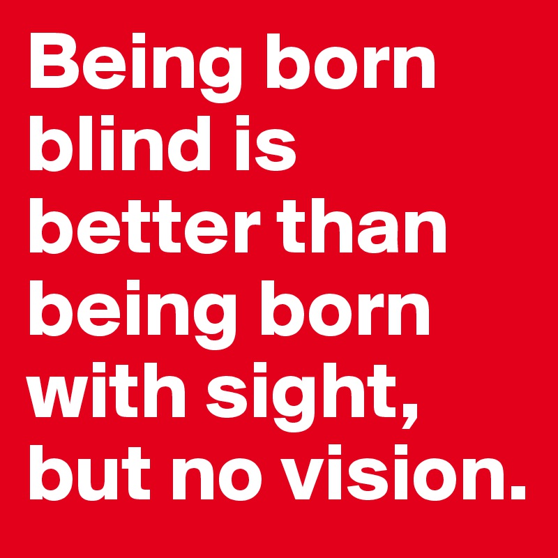 Being born blind is better than being born with sight, but no vision. 