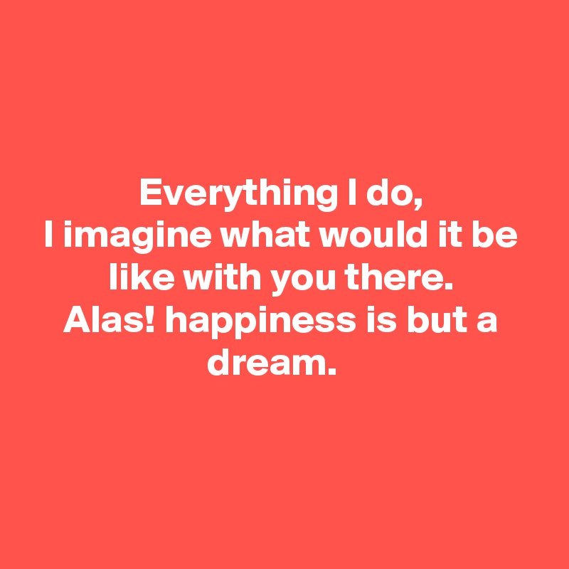 


Everything I do,
I imagine what would it be like with you there.
Alas! happiness is but a dream.  



