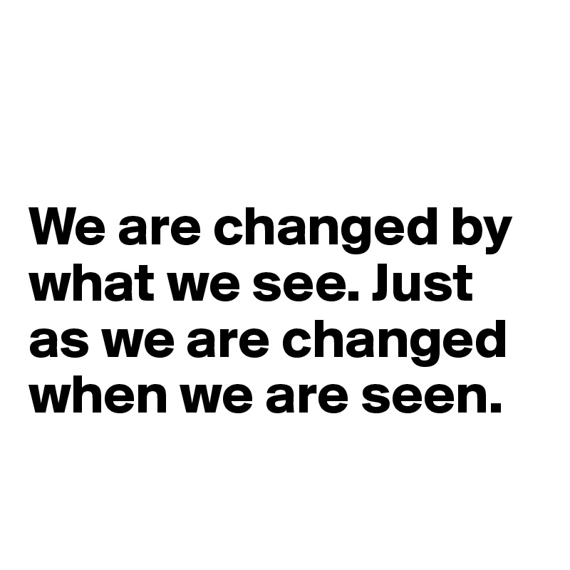 


We are changed by what we see. Just as we are changed when we are seen.

