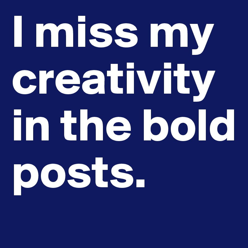 I miss my creativity in the bold posts.
