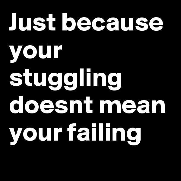 Just because your stuggling doesnt mean your failing