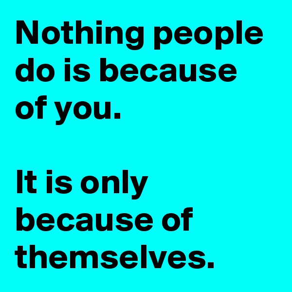 Nothing people do is because of you.

It is only because of themselves.
